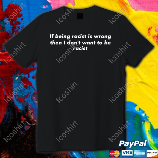 If Being Racist Is Wrong Then I Don't Want To Be Racist T Shirt If Being Racist Is Wrong Then I Don't Want To Be Racist T Shirt