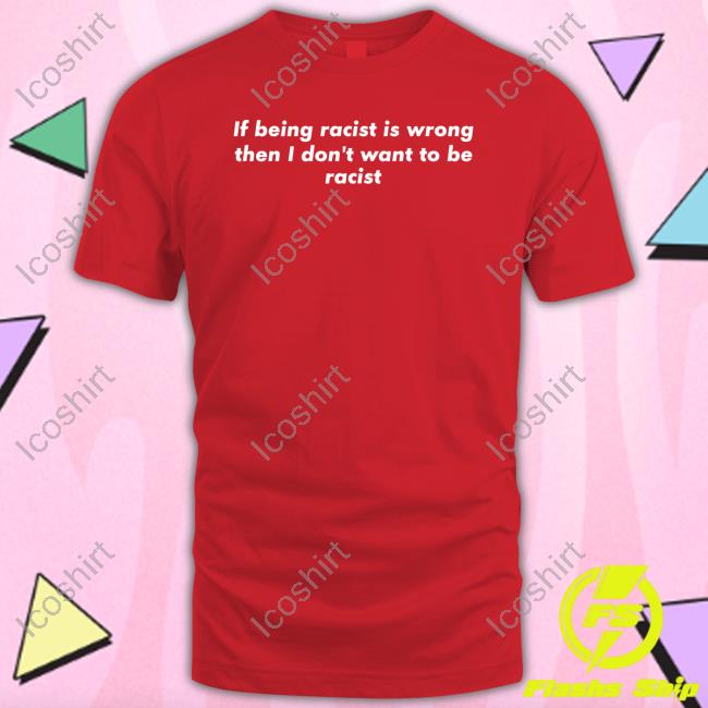 If Being Racist Is Wrong Then I Don't Want To Be Racist T Shirt If Being Racist Is Wrong Then I Don't Want To Be Racist T Shirt